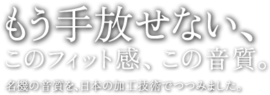 もう手放せない、このフィット感、この音質。名機の音質を日本の加工技術でつつみました。